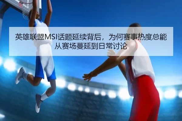 英雄联盟MSI话题延续背后，为何赛事热度总能从赛场蔓延到日常讨论